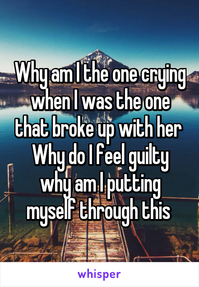 Why am I the one crying when I was the one that broke up with her 
Why do I feel guilty why am I putting myself through this 