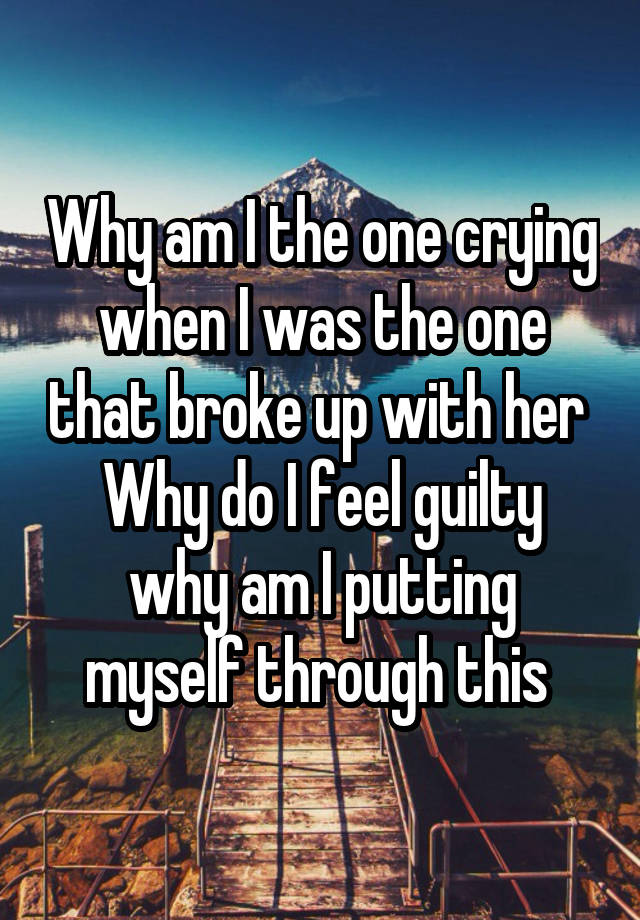 Why am I the one crying when I was the one that broke up with her 
Why do I feel guilty why am I putting myself through this 