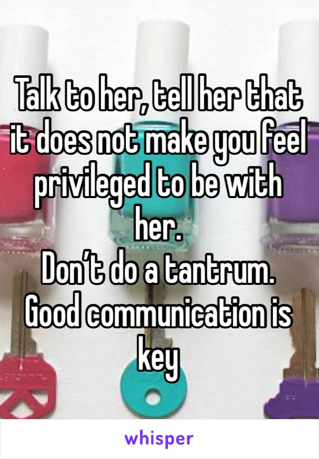 Talk to her, tell her that it does not make you feel privileged to be with her.
Don’t do a tantrum.
Good communication is key