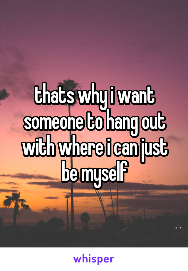 thats why i want someone to hang out with where i can just be myself