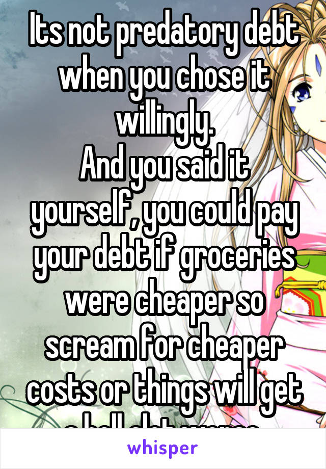 Its not predatory debt when you chose it willingly.
And you said it yourself, you could pay your debt if groceries were cheaper so scream for cheaper costs or things will get a hell alot worse.