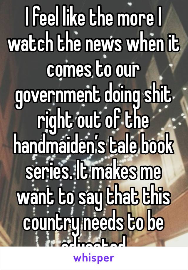 I feel like the more I watch the news when it comes to our government doing shit right out of the handmaiden’s tale book series. It makes me want to say that this country needs to be educated