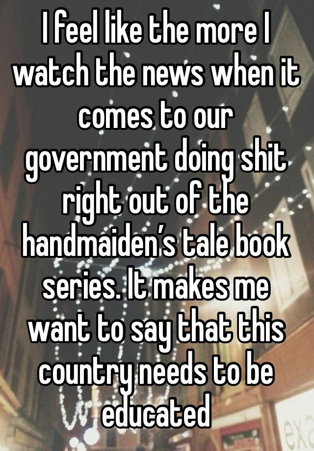 I feel like the more I watch the news when it comes to our government doing shit right out of the handmaiden’s tale book series. It makes me want to say that this country needs to be educated