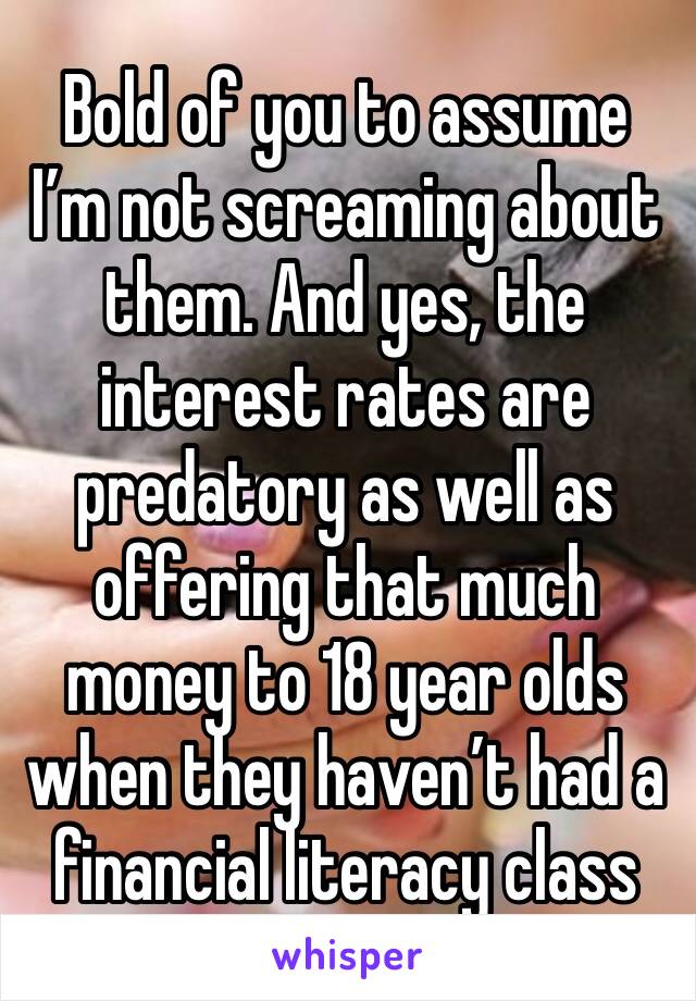 Bold of you to assume I’m not screaming about them. And yes, the interest rates are predatory as well as offering that much money to 18 year olds when they haven’t had a financial literacy class