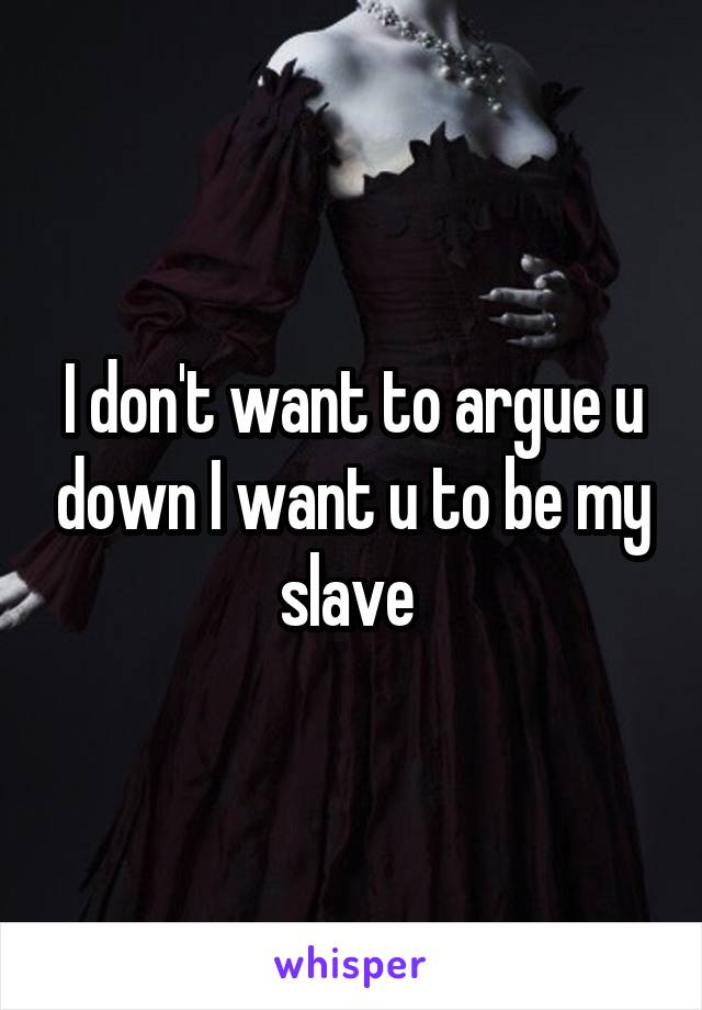 I don't want to argue u down I want u to be my slave 