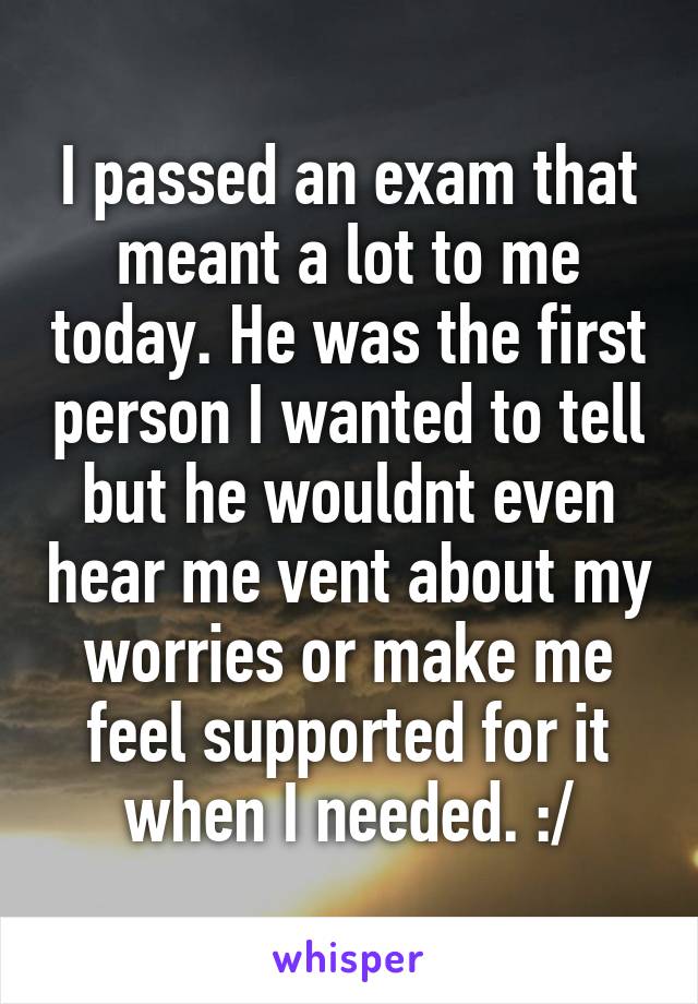 I passed an exam that meant a lot to me today. He was the first person I wanted to tell but he wouldnt even hear me vent about my worries or make me feel supported for it when I needed. :/