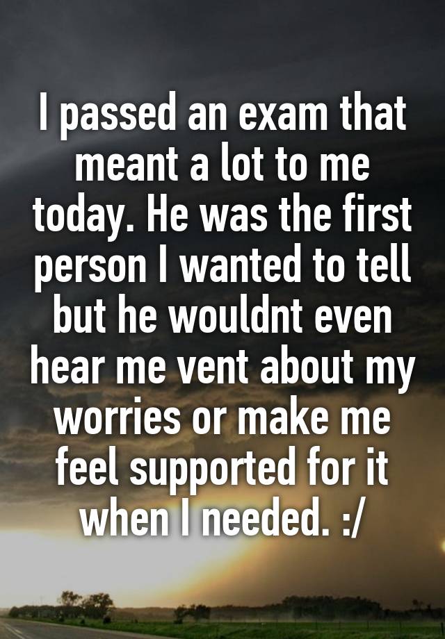 I passed an exam that meant a lot to me today. He was the first person I wanted to tell but he wouldnt even hear me vent about my worries or make me feel supported for it when I needed. :/