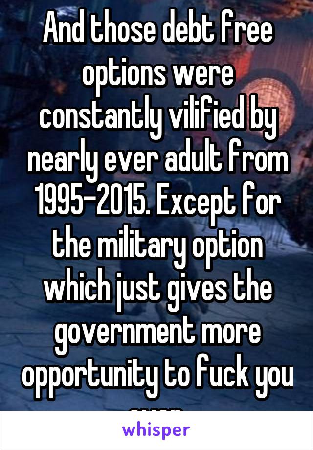 And those debt free options were constantly vilified by nearly ever adult from 1995-2015. Except for the military option which just gives the government more opportunity to fuck you over.