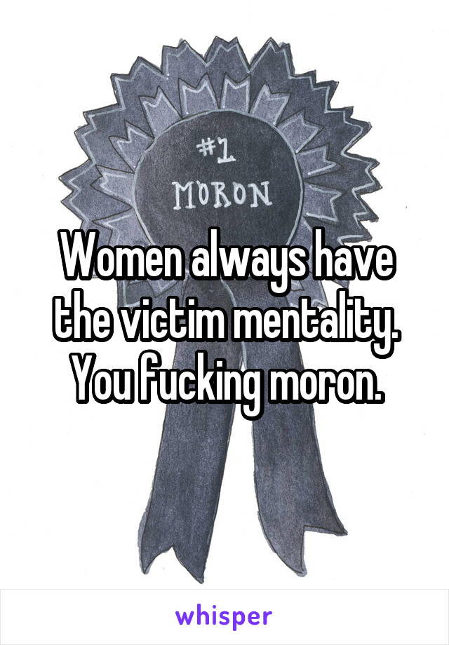 Women always have the victim mentality. You fucking moron.