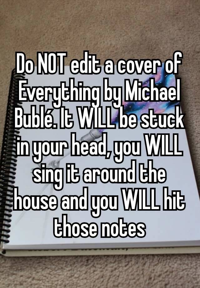 Do NOT edit a cover of Everything by Michael Bublé. It WILL be stuck in your head, you WILL sing it around the house and you WILL hit those notes