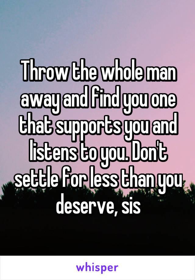 Throw the whole man away and find you one that supports you and listens to you. Don't settle for less than you deserve, sis