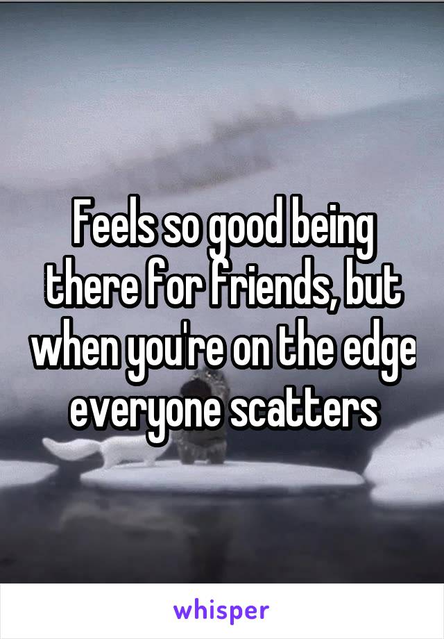 Feels so good being there for friends, but when you're on the edge everyone scatters