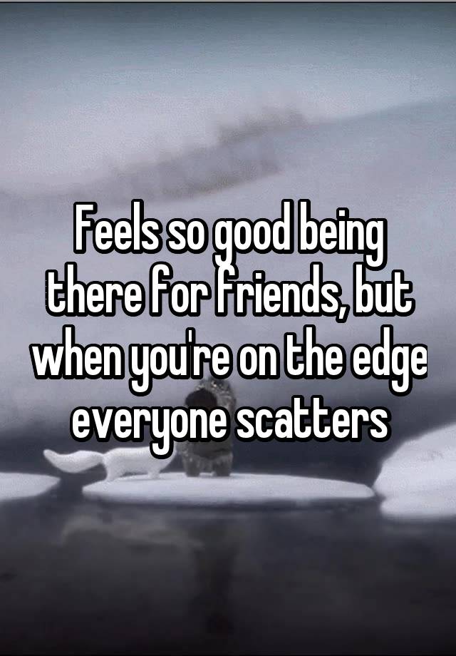 Feels so good being there for friends, but when you're on the edge everyone scatters