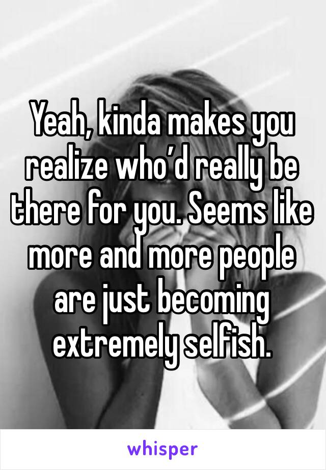 Yeah, kinda makes you realize who’d really be there for you. Seems like more and more people are just becoming extremely selfish.