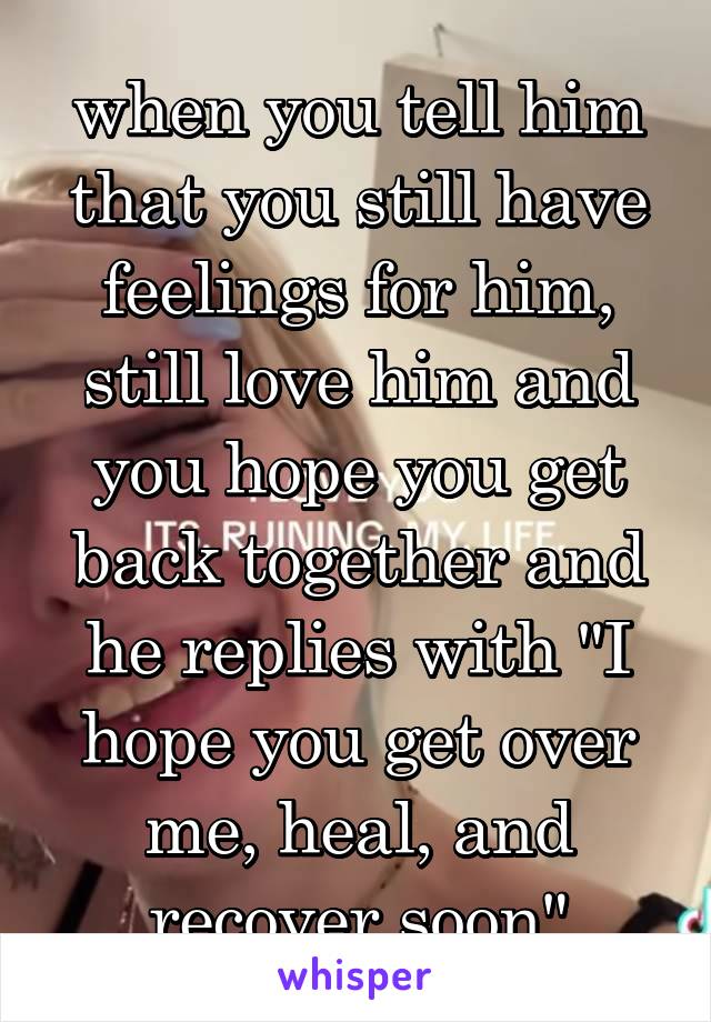 when you tell him that you still have feelings for him, still love him and you hope you get back together and he replies with "I hope you get over me, heal, and recover soon"