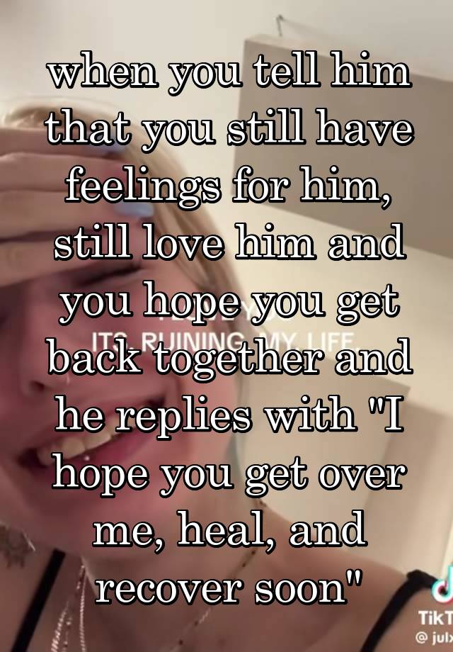 when you tell him that you still have feelings for him, still love him and you hope you get back together and he replies with "I hope you get over me, heal, and recover soon"