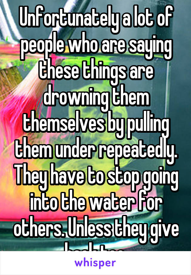 Unfortunately a lot of people who are saying these things are drowning them themselves by pulling them under repeatedly. They have to stop going into the water for others. Unless they give back too.