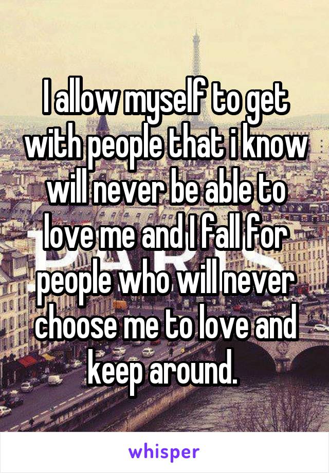 I allow myself to get with people that i know will never be able to love me and I fall for people who will never choose me to love and keep around. 