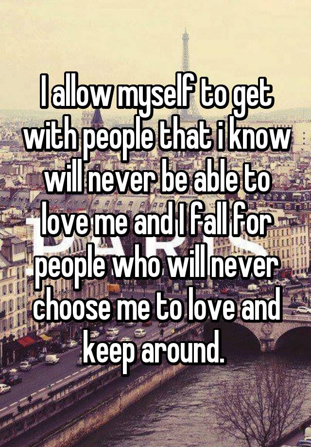 I allow myself to get with people that i know will never be able to love me and I fall for people who will never choose me to love and keep around. 