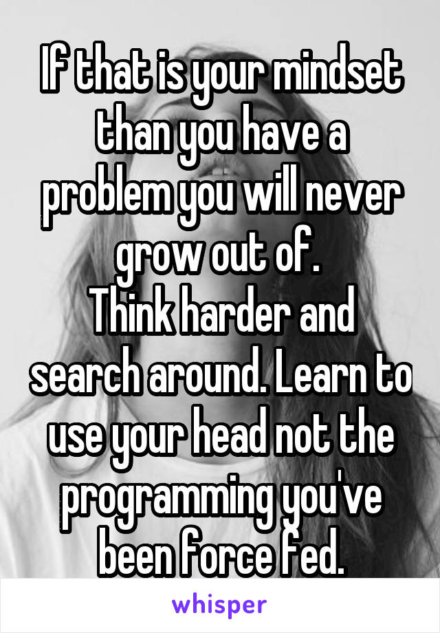 If that is your mindset than you have a problem you will never grow out of. 
Think harder and search around. Learn to use your head not the programming you've been force fed.