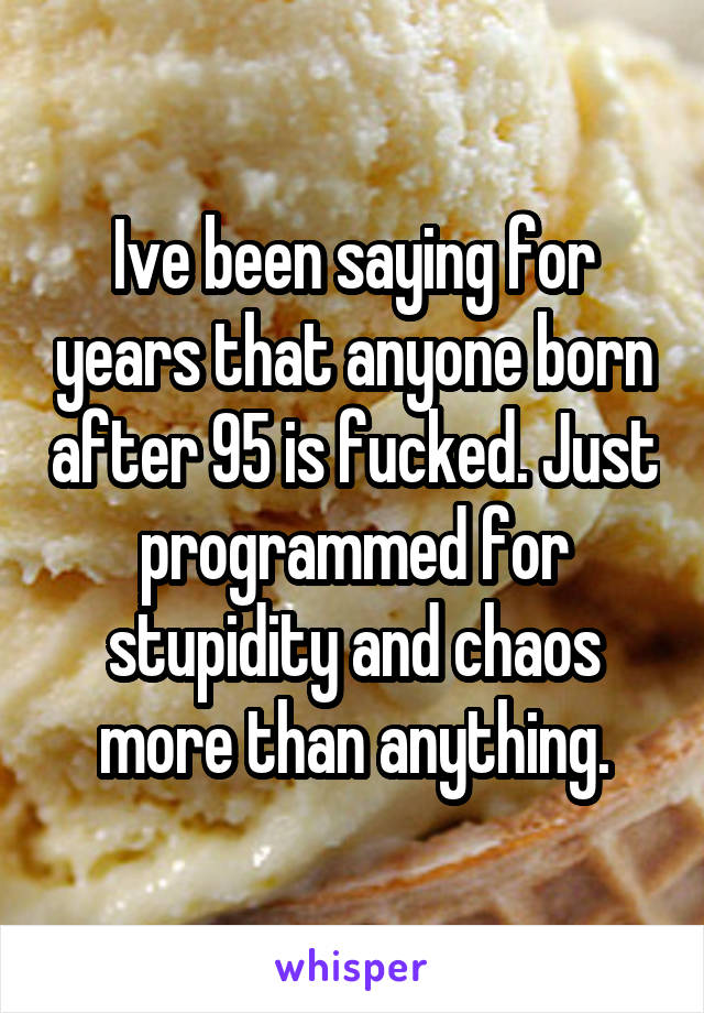 Ive been saying for years that anyone born after 95 is fucked. Just programmed for stupidity and chaos more than anything.