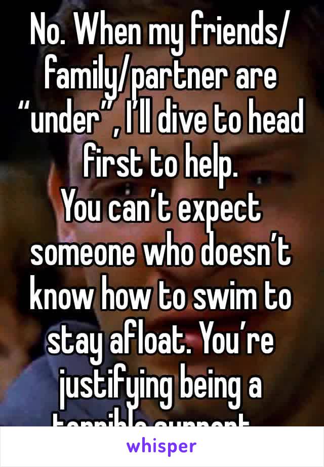 No. When my friends/family/partner are “under”, I’ll dive to head first to help.
You can’t expect someone who doesn’t know how to swim to stay afloat. You’re justifying being a terrible support…