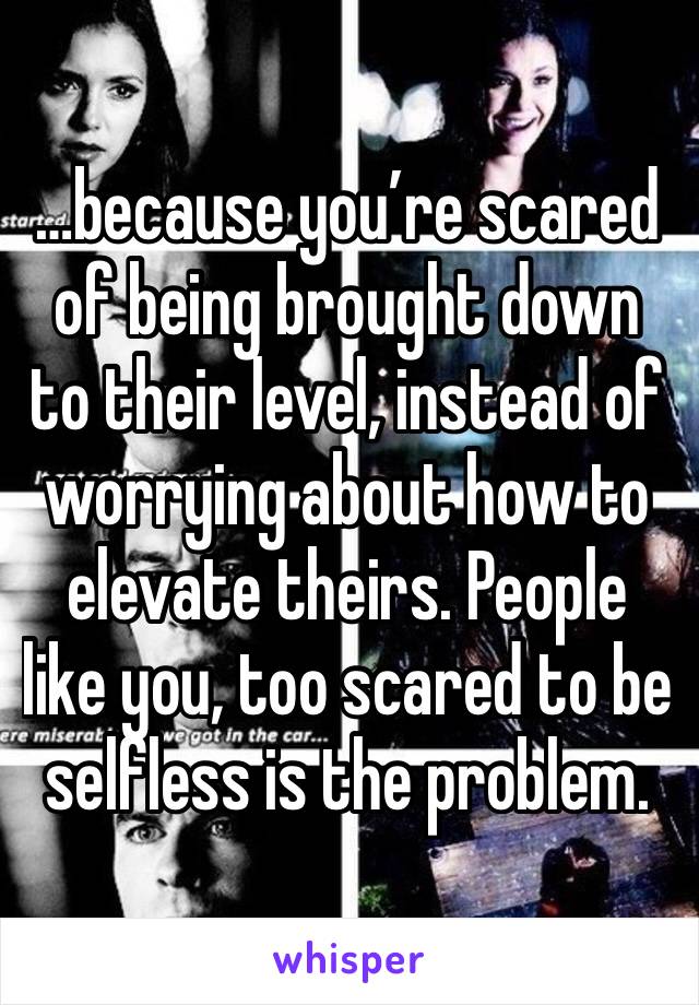 …because you’re scared of being brought down to their level, instead of worrying about how to elevate theirs. People like you, too scared to be selfless is the problem.