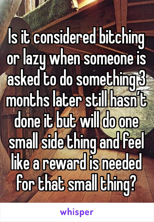 Is it considered bitching or lazy when someone is asked to do something 3 months later still hasn’t done it but will do one small side thing and feel like a reward is needed for that small thing?