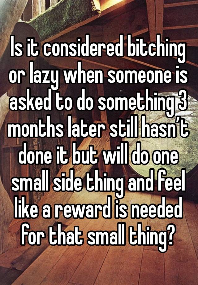 Is it considered bitching or lazy when someone is asked to do something 3 months later still hasn’t done it but will do one small side thing and feel like a reward is needed for that small thing?