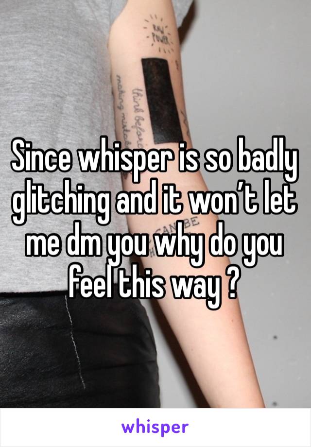 Since whisper is so badly glitching and it won’t let me dm you why do you feel this way ?