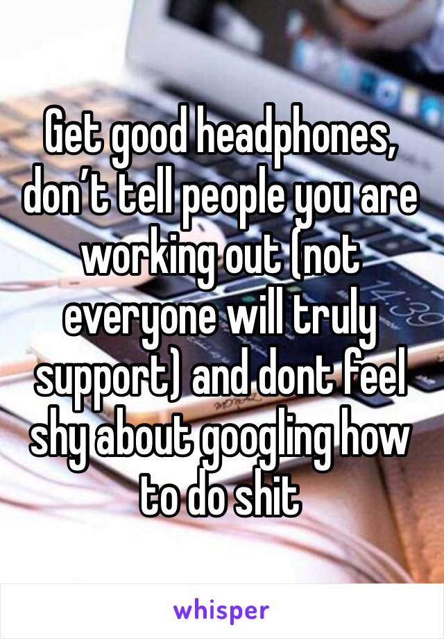 Get good headphones, don’t tell people you are working out (not everyone will truly support) and dont feel shy about googling how to do shit 