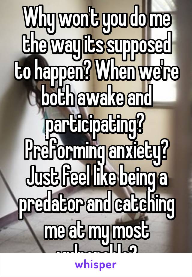 Why won't you do me the way its supposed to happen? When we're both awake and participating? 
Preforming anxiety?
Just feel like being a predator and catching me at my most vulnerable?