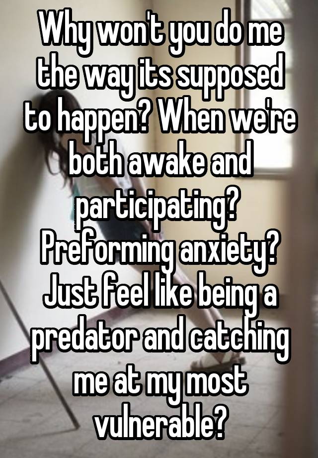 Why won't you do me the way its supposed to happen? When we're both awake and participating? 
Preforming anxiety?
Just feel like being a predator and catching me at my most vulnerable?