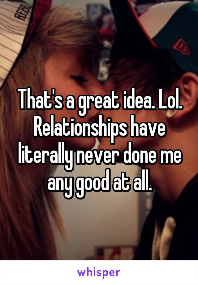 That's a great idea. Lol. Relationships have literally never done me any good at all.