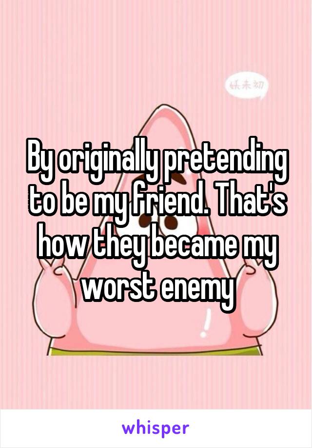 By originally pretending to be my friend. That's how they became my worst enemy