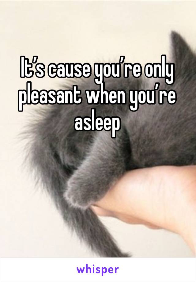 It’s cause you’re only pleasant when you’re asleep 