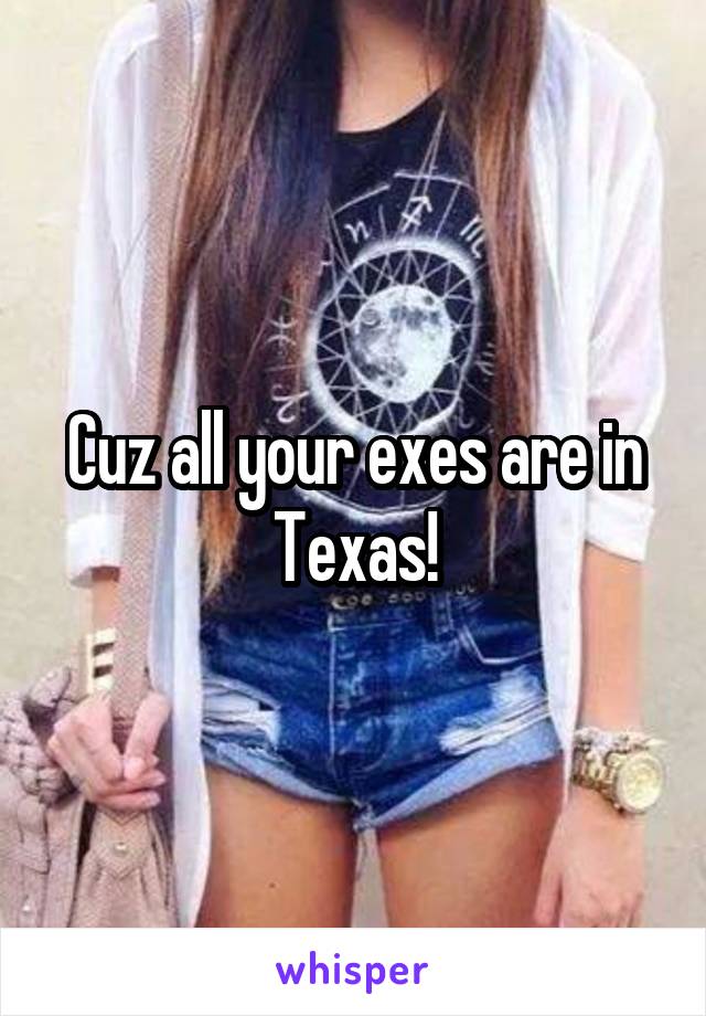 Cuz all your exes are in Texas!