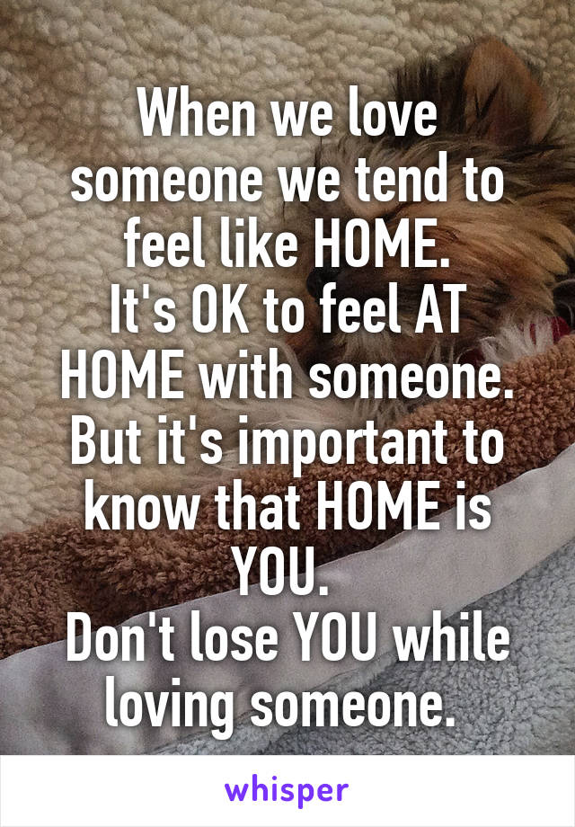 When we love someone we tend to feel like HOME.
It's OK to feel AT HOME with someone.
But it's important to know that HOME is YOU. 
Don't lose YOU while loving someone. 