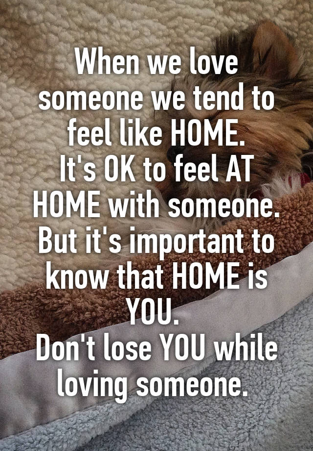 When we love someone we tend to feel like HOME.
It's OK to feel AT HOME with someone.
But it's important to know that HOME is YOU. 
Don't lose YOU while loving someone. 