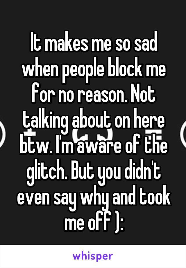 It makes me so sad when people block me for no reason. Not talking about on here btw. I'm aware of the glitch. But you didn't even say why and took me off ):