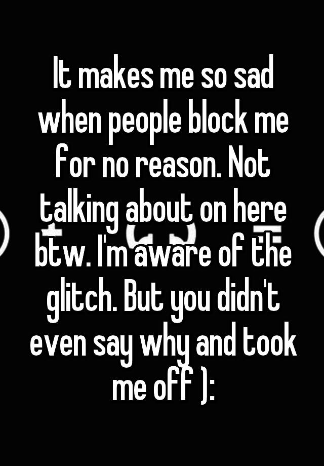 It makes me so sad when people block me for no reason. Not talking about on here btw. I'm aware of the glitch. But you didn't even say why and took me off ):