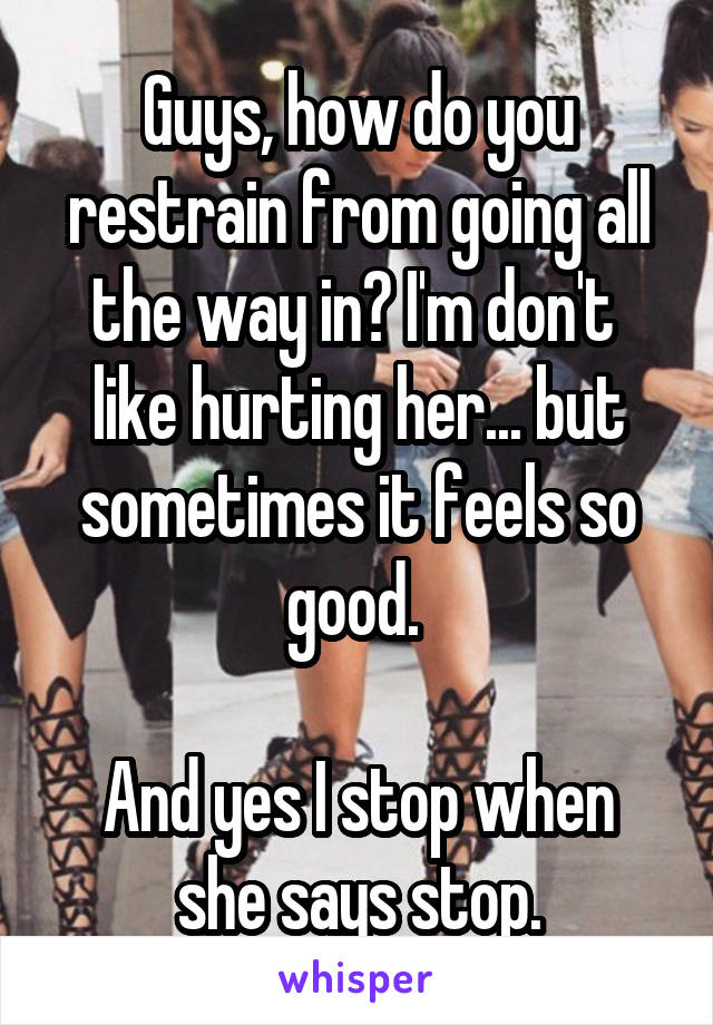 Guys, how do you restrain from going all the way in? I'm don't  like hurting her... but sometimes it feels so good. 

And yes I stop when she says stop.