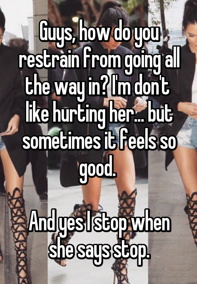 Guys, how do you restrain from going all the way in? I'm don't  like hurting her... but sometimes it feels so good. 

And yes I stop when she says stop.