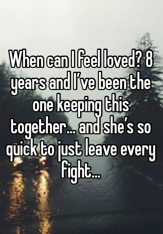 When can I feel loved? 8 years and I’ve been the one keeping this together… and she’s so quick to just leave every fight…