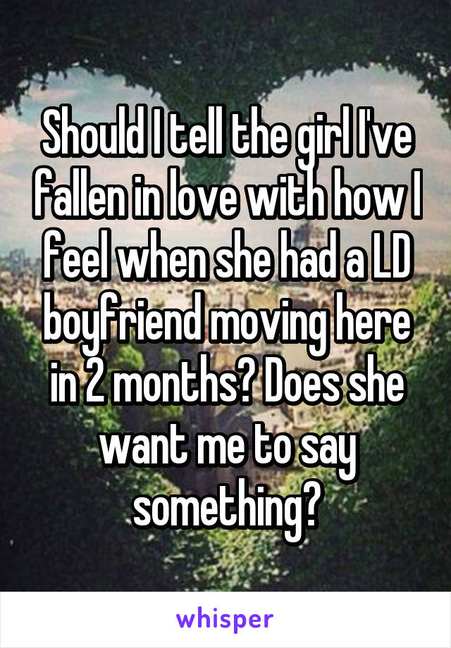 Should I tell the girl I've fallen in love with how I feel when she had a LD boyfriend moving here in 2 months? Does she want me to say something?