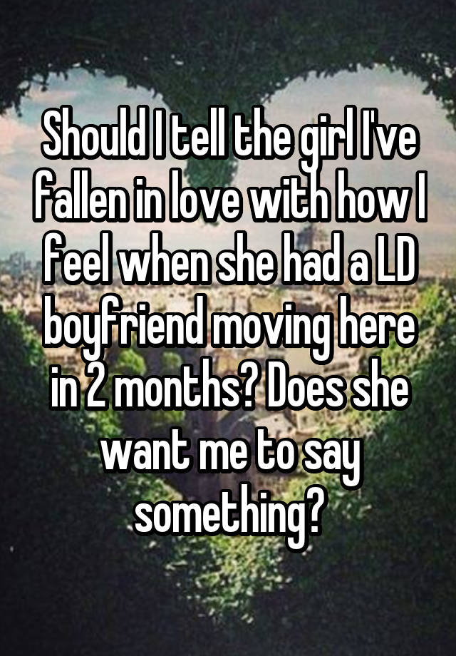 Should I tell the girl I've fallen in love with how I feel when she had a LD boyfriend moving here in 2 months? Does she want me to say something?