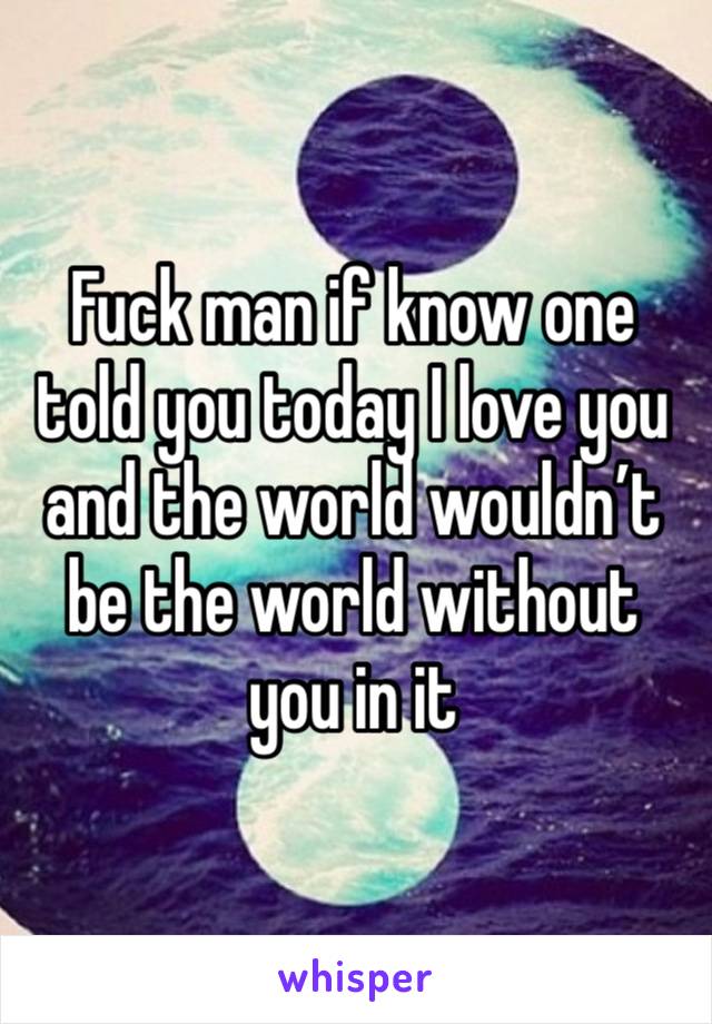 Fuck man if know one told you today I love you and the world wouldn’t be the world without you in it