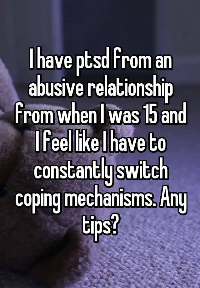 I have ptsd from an abusive relationship from when I was 15 and I feel like I have to constantly switch coping mechanisms. Any tips?