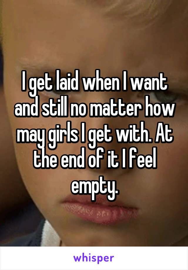 I get laid when I want and still no matter how may girls I get with. At the end of it I feel empty.