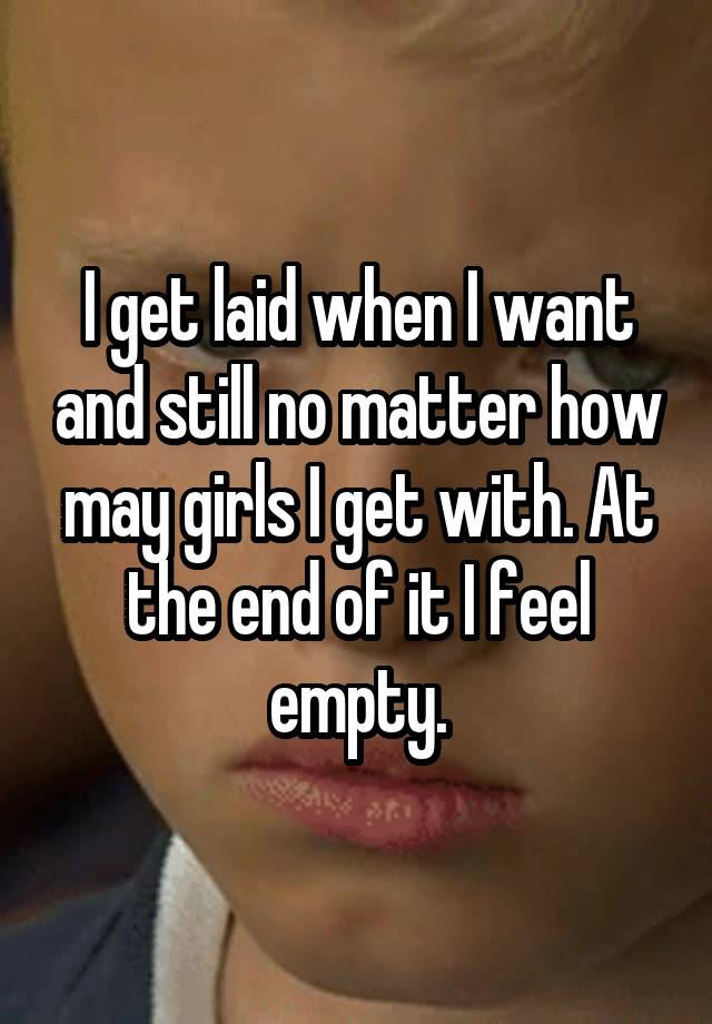 I get laid when I want and still no matter how may girls I get with. At the end of it I feel empty.